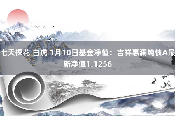 七天探花 白虎 1月10日基金净值：吉祥惠澜纯债A最新净值1.1256