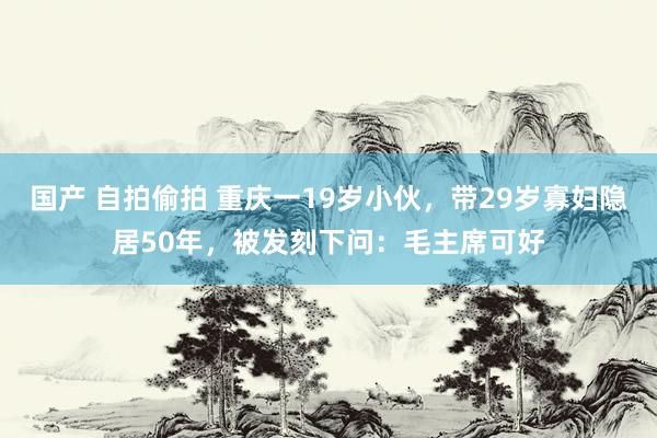 国产 自拍偷拍 重庆一19岁小伙，带29岁寡妇隐居50年，被发刻下问：毛主席可好