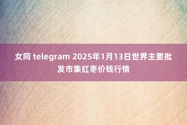 女同 telegram 2025年1月13日世界主要批发市集红枣价钱行情