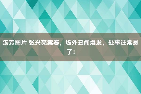 汤芳图片 张兴亮禁赛，场外丑闻爆发，处事往常悬了！