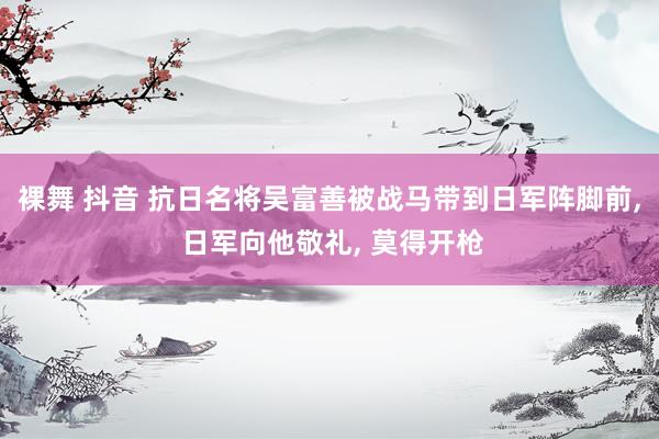 裸舞 抖音 抗日名将吴富善被战马带到日军阵脚前， 日军向他敬礼， 莫得开枪