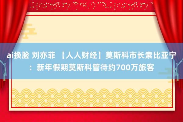 ai换脸 刘亦菲 【人人财经】莫斯科市长索比亚宁：新年假期莫斯科管待约700万旅客