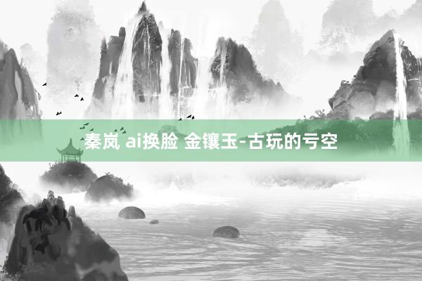 秦岚 ai换脸 金镶玉-古玩的亏空